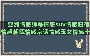 亚洲情感弹幕情感suv情感归宿情感朝晖情感京话情感玉女情感十一 情感情感语录aini